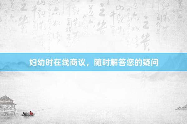 妇幼时在线商议，随时解答您的疑问